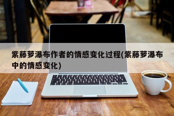 紫藤萝瀑布作者的情感变化过程(紫藤萝瀑布中的情感变化) 20240717更新